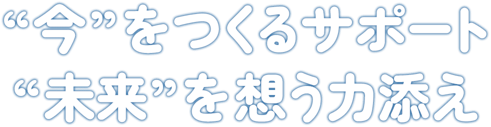 “今”をつくるサポート “未来”を想う力添え